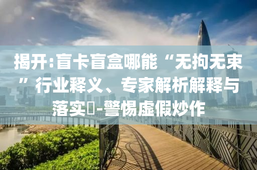 揭開:盲卡盲盒哪能“無拘無束”行業(yè)釋義、專家解析解釋與落實?-警惕虛假炒作