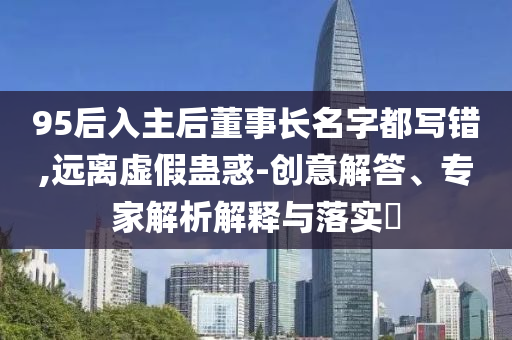95后入主后董事長名字都寫錯,遠離虛假蠱惑-創(chuàng)意解答、專家解析解釋與落實?