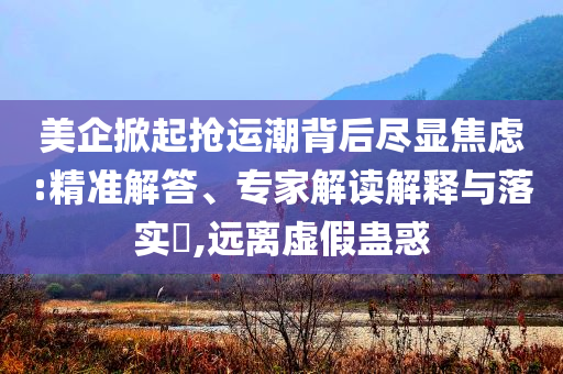 美企掀起搶運(yùn)潮背后盡顯焦慮:精準(zhǔn)解答、專家解讀解釋與落實(shí)?,遠(yuǎn)離虛假蠱惑