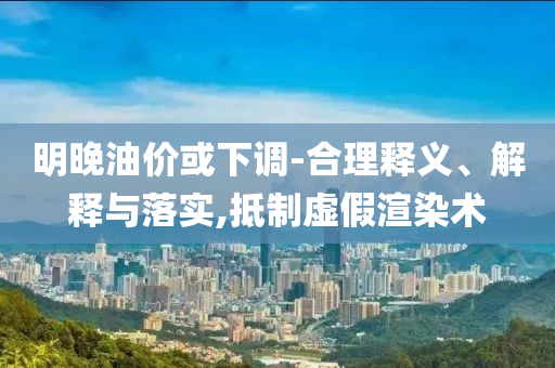 明晚油價(jià)或下調(diào)-合理釋義、解釋與落實(shí),抵制虛假渲染術(shù)