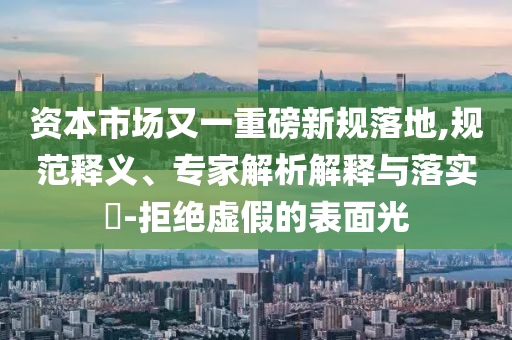 資本市場又一重磅新規(guī)落地,規(guī)范釋義、專家解析解釋與落實(shí)?-拒絕虛假的表面光