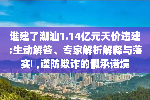 誰(shuí)建了潮汕1.14億元天價(jià)違建:生動(dòng)解答、專(zhuān)家解析解釋與落實(shí)?,謹(jǐn)防欺詐的假承諾境