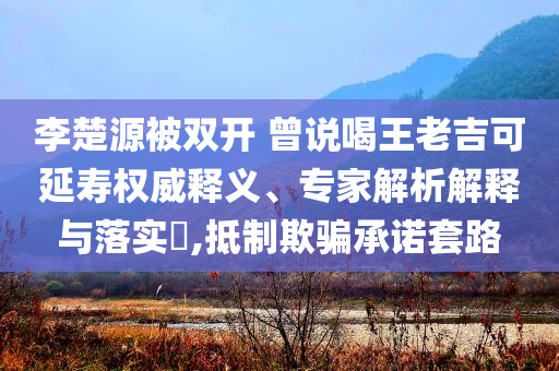 李楚源被雙開 曾說喝王老吉可延壽權(quán)威釋義、專家解析解釋與落實(shí)?,抵制欺騙承諾套路