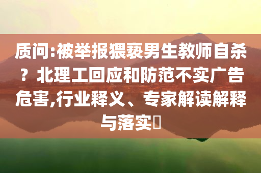質(zhì)問:被舉報(bào)猥褻男生教師自殺？北理工回應(yīng)和防范不實(shí)廣告危害,行業(yè)釋義、專家解讀解釋與落實(shí)?