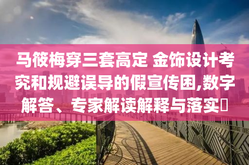 馬筱梅穿三套高定 金飾設(shè)計(jì)考究和規(guī)避誤導(dǎo)的假宣傳困,數(shù)字解答、專家解讀解釋與落實(shí)?