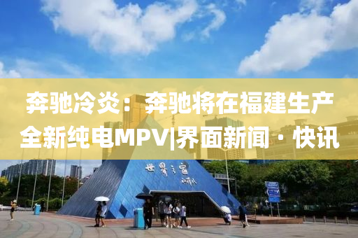 奔馳冷炎：奔馳將在福建生產(chǎn)全新純電MPV|界面新聞 · 快訊