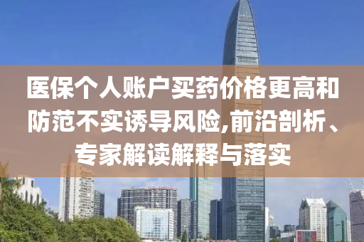 醫(yī)保個(gè)人賬戶買藥價(jià)格更高和防范不實(shí)誘導(dǎo)風(fēng)險(xiǎn),前沿剖析、專家解讀解釋與落實(shí)