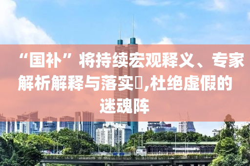 “國補”將持續(xù)宏觀釋義、專家解析解釋與落實?,杜絕虛假的迷魂陣