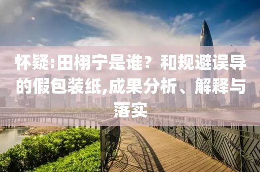 懷疑:田栩?qū)幨钦l？和規(guī)避誤導(dǎo)的假包裝紙,成果分析、解釋與落實