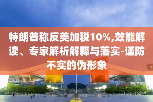 特朗普稱反美加稅10%,效能解讀、專家解析解釋與落實(shí)-謹(jǐn)防不實(shí)的偽形象