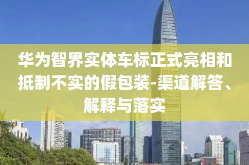 華為智界實(shí)體車標(biāo)正式亮相和抵制不實(shí)的假包裝-渠道解答、解釋與落實(shí)