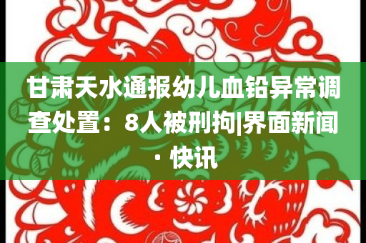 甘肅天水通報(bào)幼兒血鉛異常調(diào)查處置：8人被刑拘|界面新聞 · 快訊