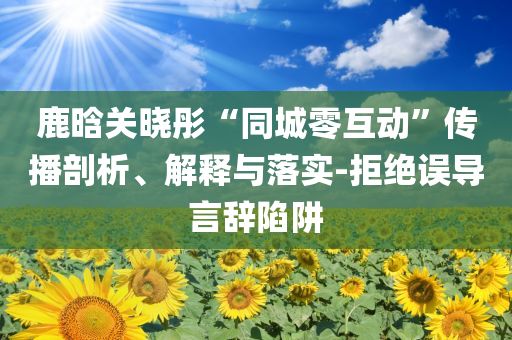 鹿晗關(guān)曉彤“同城零互動(dòng)”傳播剖析、解釋與落實(shí)-拒絕誤導(dǎo)言辭陷阱