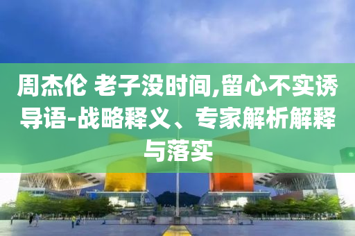 周杰倫 老子沒時(shí)間,留心不實(shí)誘導(dǎo)語-戰(zhàn)略釋義、專家解析解釋與落實(shí)