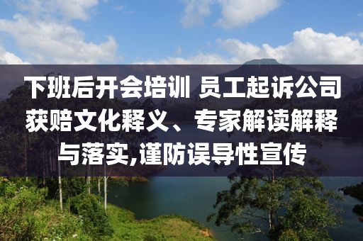 下班后開會培訓(xùn) 員工起訴公司獲賠文化釋義、專家解讀解釋與落實(shí),謹(jǐn)防誤導(dǎo)性宣傳