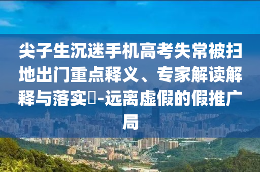 尖子生沉迷手機高考失常被掃地出門重點釋義、專家解讀解釋與落實?-遠離虛假的假推廣局