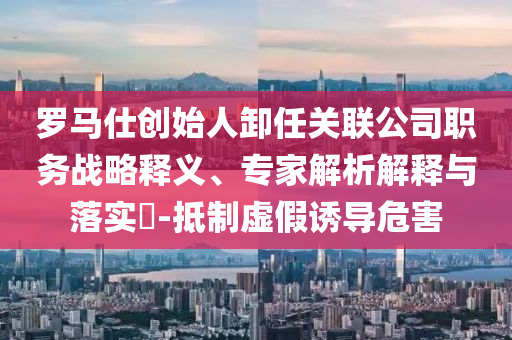 羅馬仕創(chuàng)始人卸任關(guān)聯(lián)公司職務(wù)戰(zhàn)略釋義、專家解析解釋與落實?-抵制虛假誘導(dǎo)危害