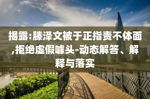 揭露:滕澤文被于正指責(zé)不體面,拒絕虛假噱頭-動(dòng)態(tài)解答、解釋與落實(shí)