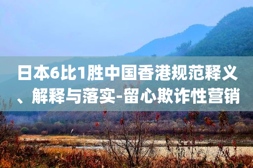 日本6比1勝中國香港規(guī)范釋義、解釋與落實(shí)-留心欺詐性營銷
