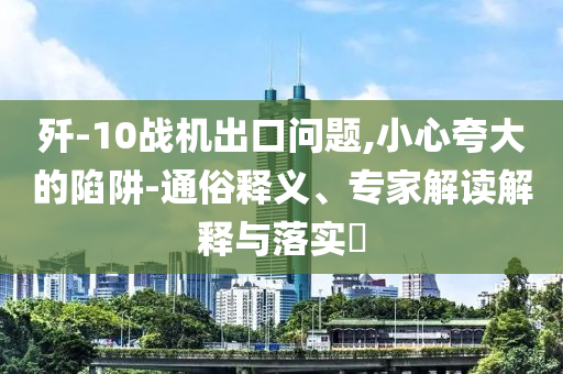 殲-10戰(zhàn)機(jī)出口問題,小心夸大的陷阱-通俗釋義、專家解讀解釋與落實(shí)?