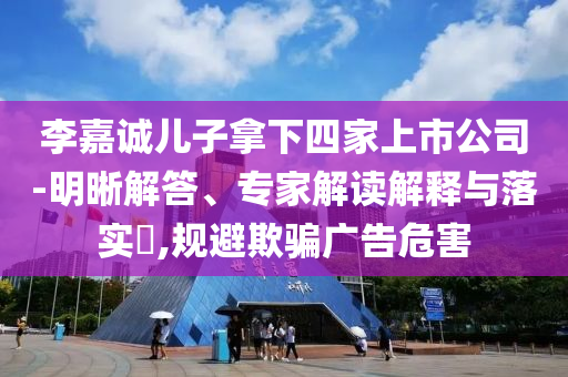 李嘉誠兒子拿下四家上市公司-明晰解答、專家解讀解釋與落實(shí)?,規(guī)避欺騙廣告危害