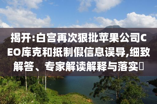 揭開:白宮再次狠批蘋果公司CEO庫克和抵制假信息誤導(dǎo),細(xì)致解答、專家解讀解釋與落實(shí)?