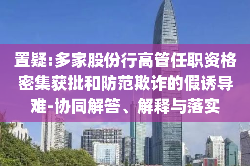 置疑:多家股份行高管任職資格密集獲批和防范欺詐的假誘導(dǎo)難-協(xié)同解答、解釋與落實(shí)