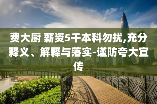 費(fèi)大廚 薪資5千本科勿擾,充分釋義、解釋與落實(shí)-謹(jǐn)防夸大宣傳