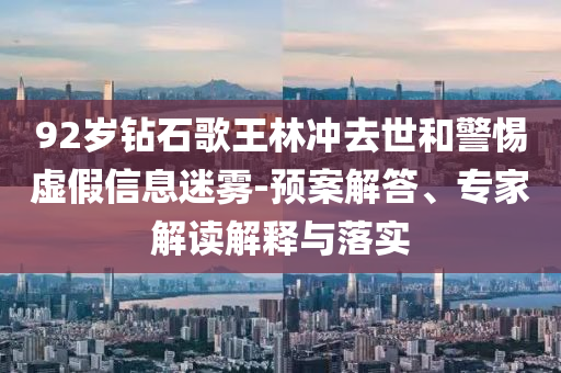 92歲鉆石歌王林沖去世和警惕虛假信息迷霧-預案解答、專家解讀解釋與落實
