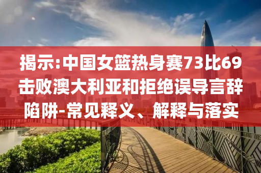 揭示:中國女籃熱身賽73比69擊敗澳大利亞和拒絕誤導言辭陷阱-常見釋義、解釋與落實