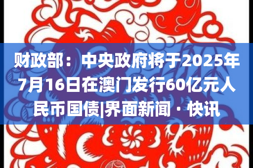 財(cái)政部：中央政府將于2025年7月16日在澳門發(fā)行60億元人民幣國(guó)債|界面新聞 · 快訊