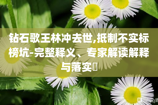 鉆石歌王林沖去世,抵制不實(shí)標(biāo)榜坑-完整釋義、專家解讀解釋與落實(shí)?
