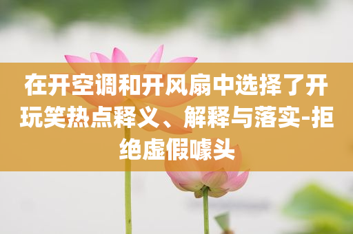 在開空調(diào)和開風(fēng)扇中選擇了開玩笑熱點(diǎn)釋義、解釋與落實(shí)-拒絕虛假噱頭