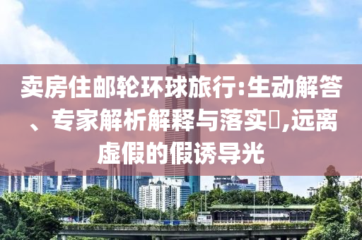 賣房住郵輪環(huán)球旅行:生動(dòng)解答、專家解析解釋與落實(shí)?,遠(yuǎn)離虛假的假誘導(dǎo)光
