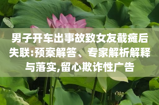 男子開(kāi)車出事故致女友截癱后失聯(lián):預(yù)案解答、專家解析解釋與落實(shí),留心欺詐性廣告