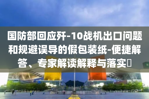 國(guó)防部回應(yīng)殲-10戰(zhàn)機(jī)出口問(wèn)題和規(guī)避誤導(dǎo)的假包裝紙-便捷解答、專家解讀解釋與落實(shí)?