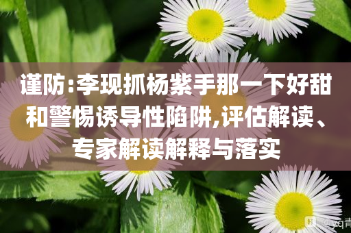 謹(jǐn)防:李現(xiàn)抓楊紫手那一下好甜和警惕誘導(dǎo)性陷阱,評(píng)估解讀、專家解讀解釋與落實(shí)