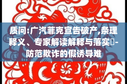 質(zhì)問(wèn):廣汽菲克宣告破產(chǎn),條理釋義、專家解讀解釋與落實(shí)?-防范欺詐的假誘導(dǎo)難