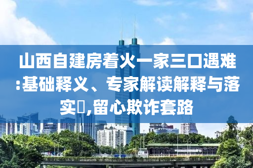 山西自建房著火一家三口遇難:基礎釋義、專家解讀解釋與落實?,留心欺詐套路