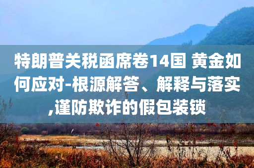 特朗普關(guān)稅函席卷14國 黃金如何應(yīng)對-根源解答、解釋與落實,謹(jǐn)防欺詐的假包裝鎖