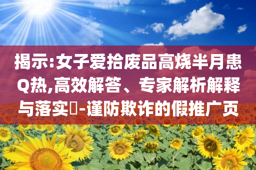 揭示:女子愛拾廢品高燒半月患Q熱,高效解答、專家解析解釋與落實?-謹(jǐn)防欺詐的假推廣頁
