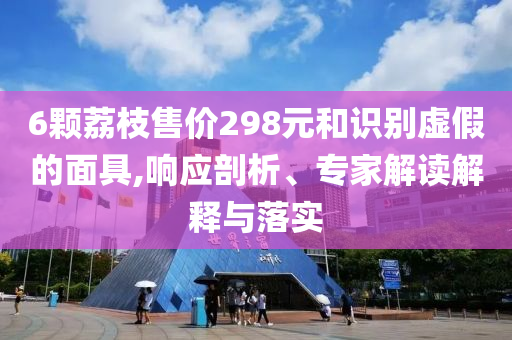 6顆荔枝售價298元和識別虛假的面具,響應(yīng)剖析、專家解讀解釋與落實