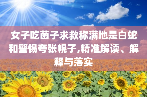 女子吃菌子求救稱滿地是白蛇和警惕夸張幌子,精準(zhǔn)解讀、解釋與落實