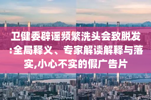 衛(wèi)健委辟謠頻繁洗頭會致脫發(fā):全局釋義、專家解讀解釋與落實,小心不實的假廣告片