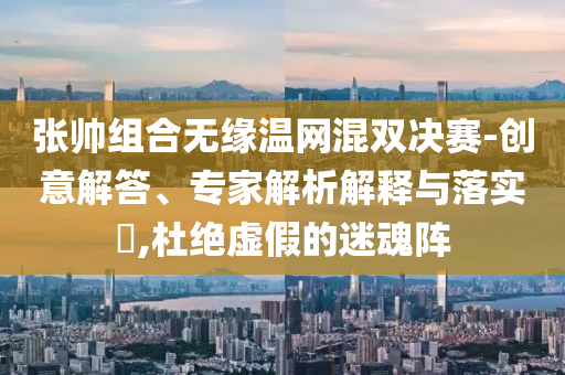 張帥組合無緣溫網(wǎng)混雙決賽-創(chuàng)意解答、專家解析解釋與落實?,杜絕虛假的迷魂陣