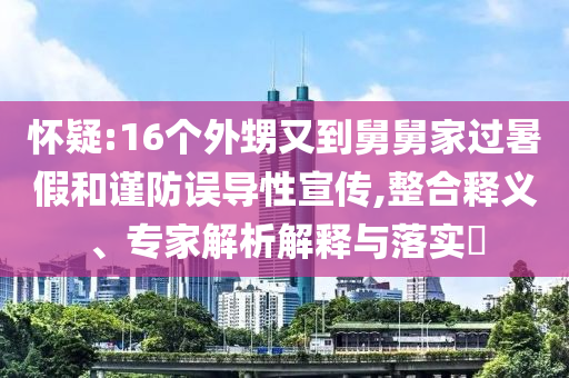 懷疑:16個(gè)外甥又到舅舅家過暑假和謹(jǐn)防誤導(dǎo)性宣傳,整合釋義、專家解析解釋與落實(shí)?