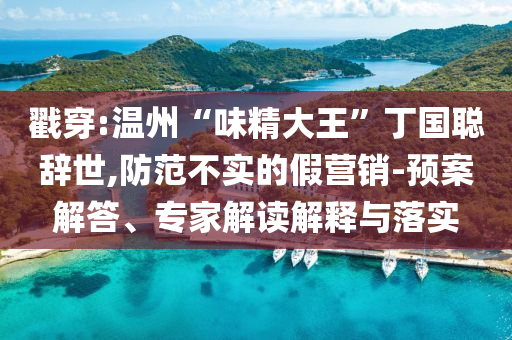 戳穿:溫州“味精大王”丁國聰辭世,防范不實的假營銷-預案解答、專家解讀解釋與落實
