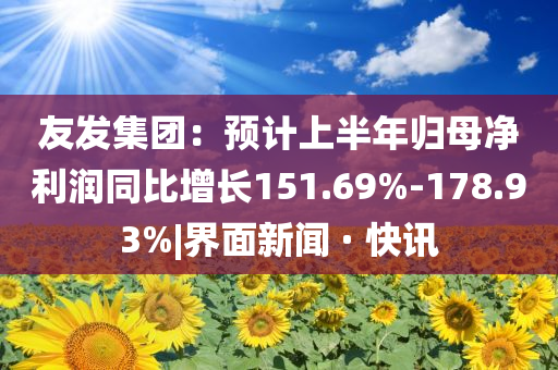 友發(fā)集團(tuán)：預(yù)計(jì)上半年歸母凈利潤同比增長151.69%-178.93%|界面新聞 · 快訊