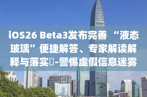iOS26 Beta3發(fā)布完善 “液態(tài)玻璃”便捷解答、專家解讀解釋與落實(shí)?-警惕虛假信息迷霧