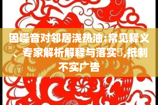 因噪音對(duì)鄰居澆熱油:常見釋義、專家解析解釋與落實(shí)?,抵制不實(shí)廣告